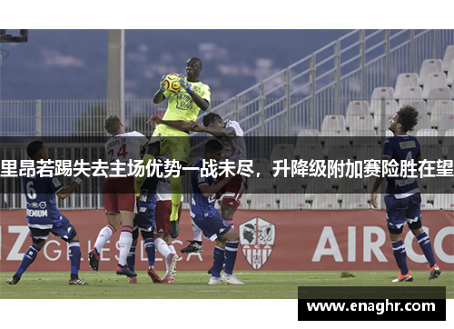 里昂若踢失去主场优势一战未尽，升降级附加赛险胜在望